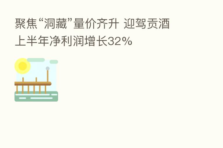 聚焦“洞藏”量价齐升 迎驾贡酒上半年净利润增长32%