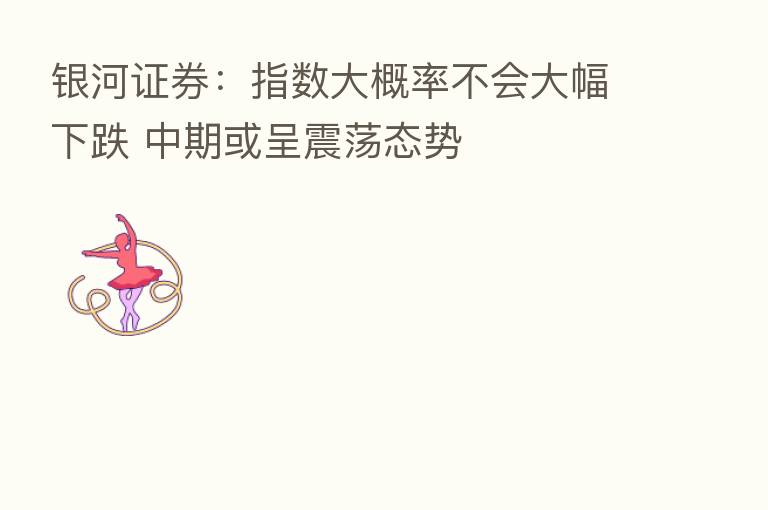 银河证券:指数大概率不会大幅下跌 中期或呈震荡态势