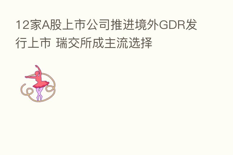 12家A股上市公司推进境外GDR发行上市 瑞交所成主流选择