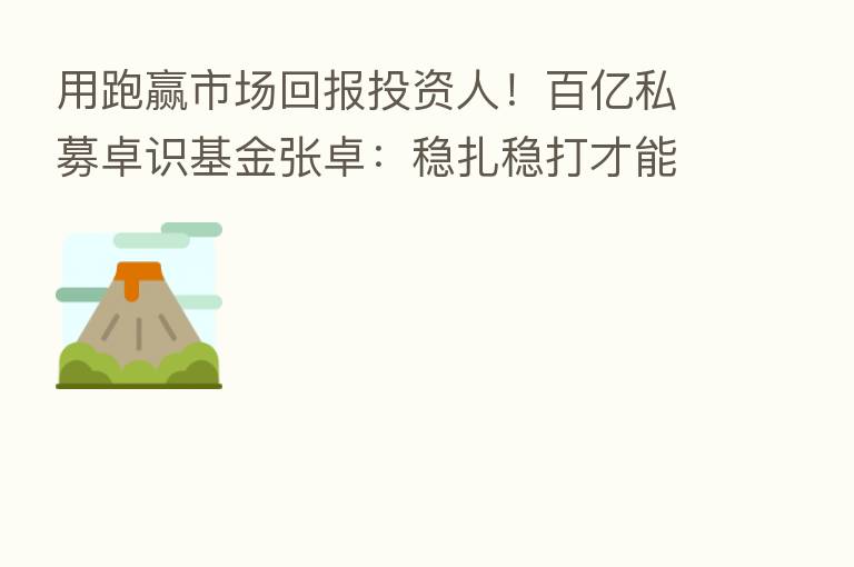 用跑赢市场回报投资人！百亿私募卓识基金张卓：稳扎稳打才能逆流而上 追求纯α收益