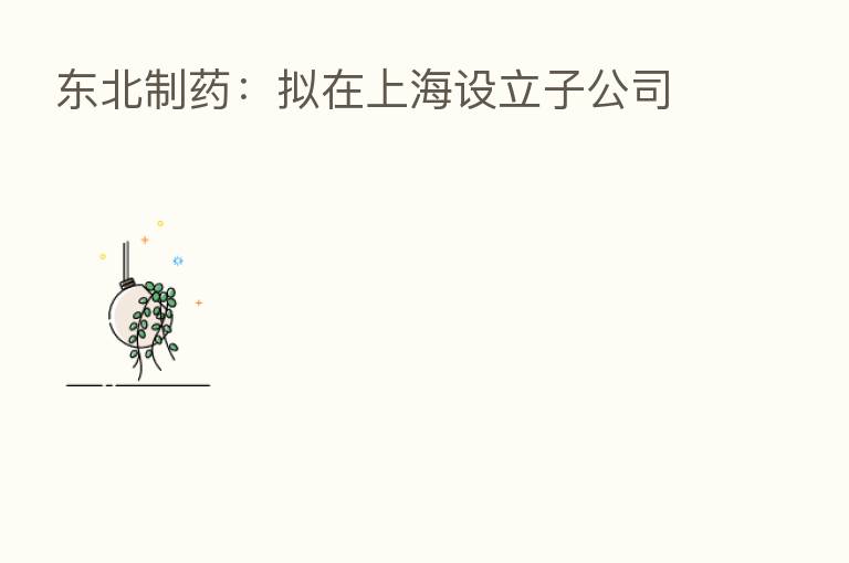 东北制药:拟在上海设立子公司