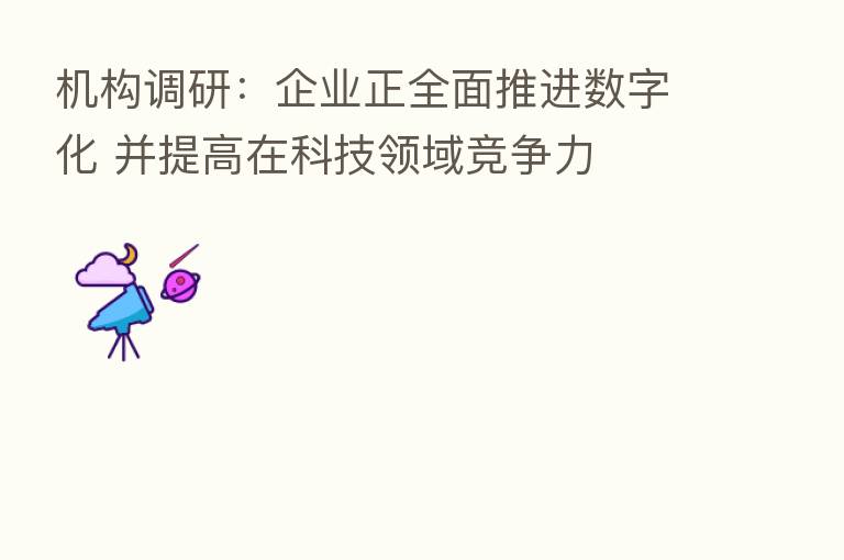 机构调研:企业正全面推进数字化 并提高在科技领域竞争力