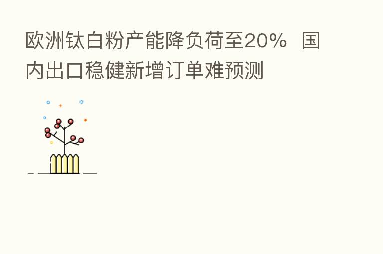 欧洲钛白粉产能降负荷至20%  国内出口稳健新增订单难预测
