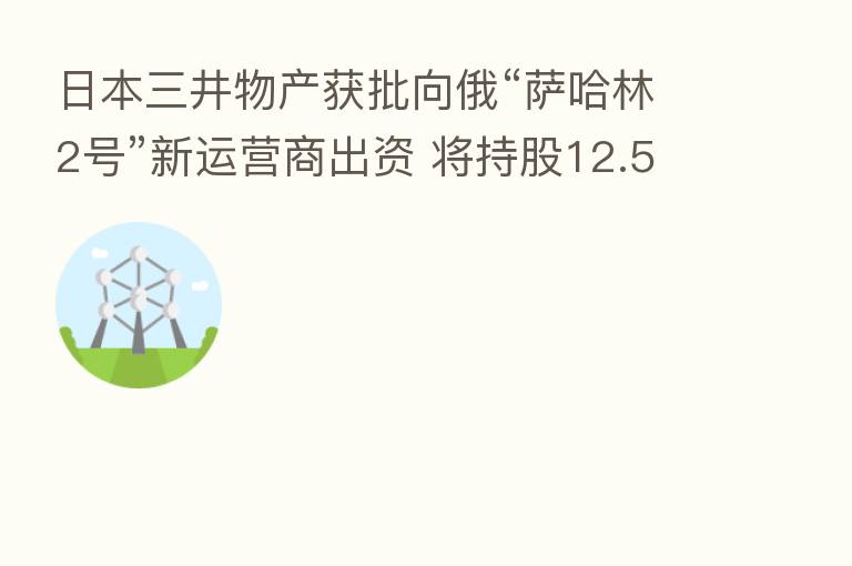 日本三井物产获批向俄“萨哈林2号”新运营商出资 将持股12.5%