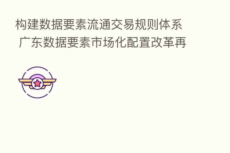 构建数据要素流通交易规则体系 广东数据要素市场化配置改革再上新台阶