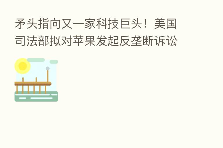 矛头指向又一家科技巨头!美国司法部拟对苹果发起反垄断诉讼