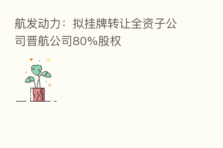 航发动力:拟挂牌转让全资子公司晋航公司80%股权