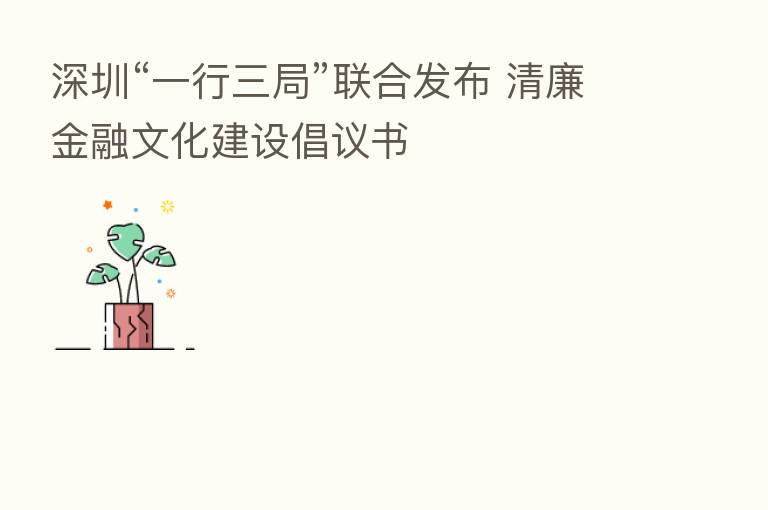 深圳“一行三局”联合发布 清廉金融文化建设倡议书