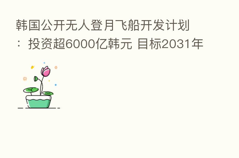 韩国公开无人登月飞船开发计划:投资超6000亿韩元 目标2031年左右发射
