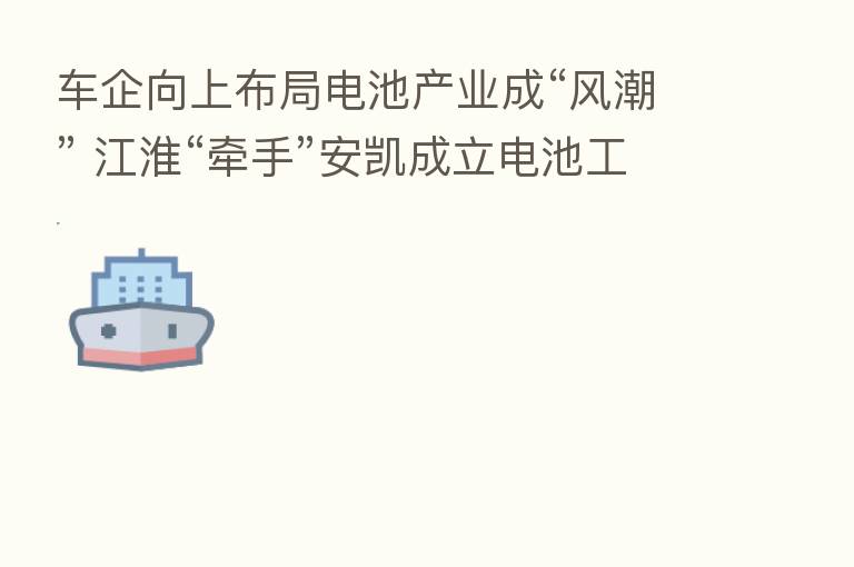 车企向上布局电池产业成“风潮” 江淮“牵手”安凯成立电池工厂 预计生产规模达10GWh-20GWh