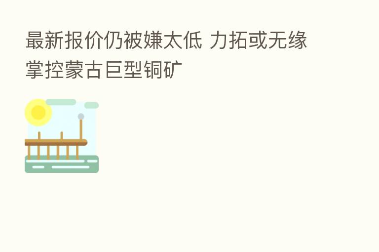新 报价仍被嫌太低 力拓或无缘掌控蒙古巨型铜矿