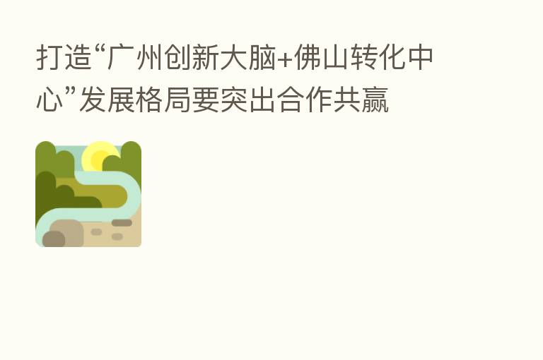打造“广州创新大脑+佛山转化中心”发展格局要突出合作共赢