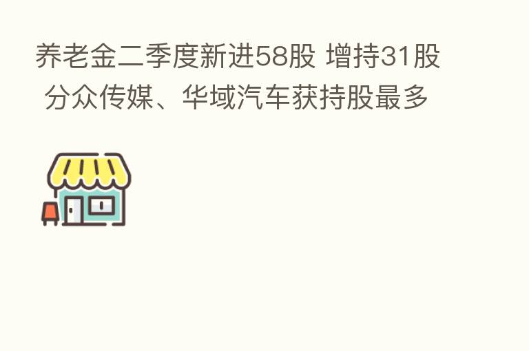 养老金二季度新进58股 增持31股 分众传媒、华域汽车获持股 多