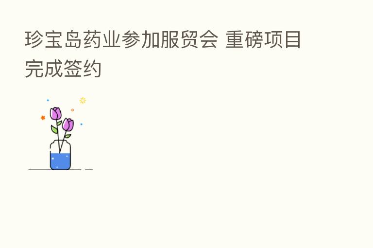 珍宝岛药业参加服贸会 重磅项目完成签约