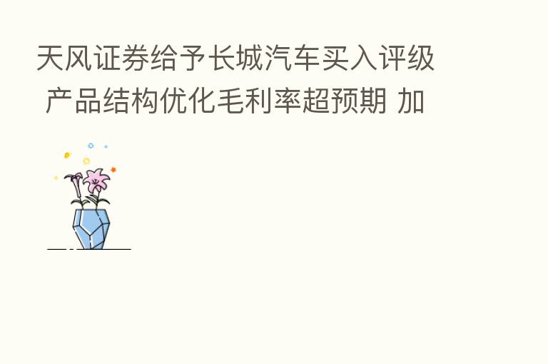 天风证券给予长城汽车买入评级 产品结构优化毛利率超预期 加速新能源全面转型