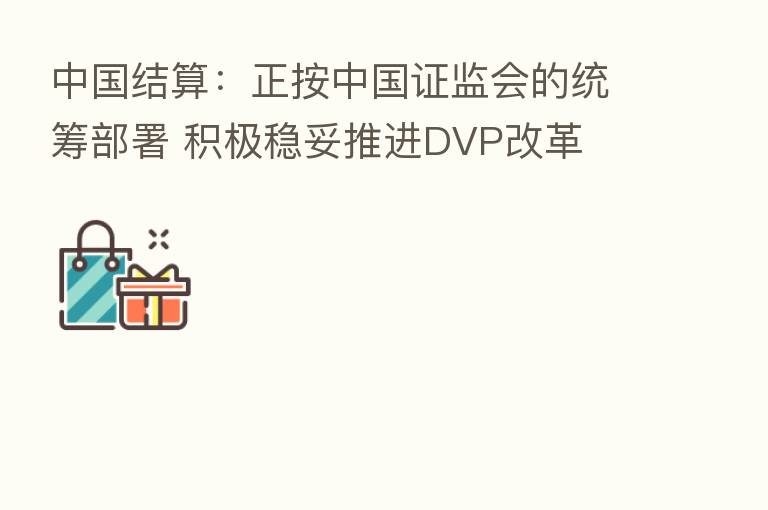中国结算:正按中国证监会的统筹部署 积极稳妥推进DVP改革