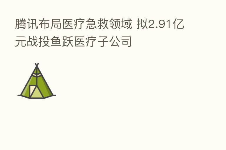 腾讯布局医疗急救领域 拟2.91亿元战投鱼跃医疗子公司