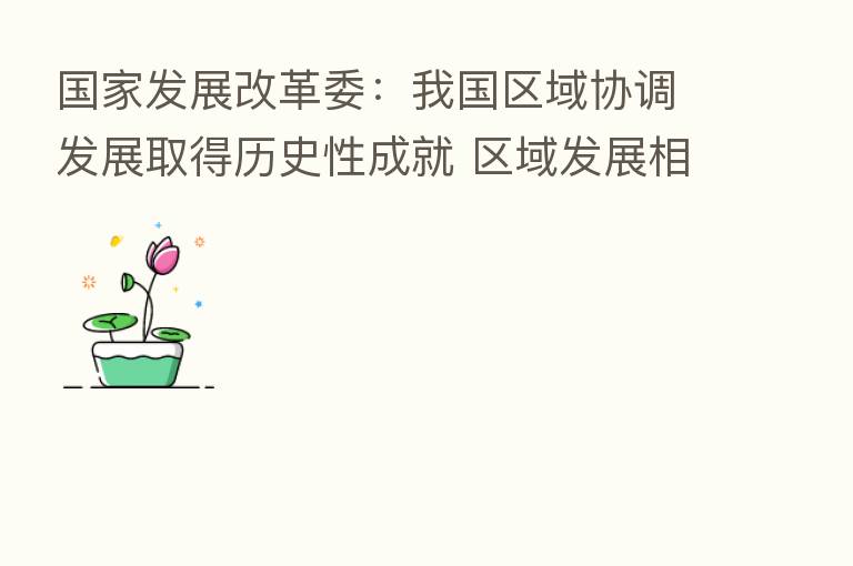 国家发展改革委:我国区域协调发展取得历史性成就 区域发展相对差距持续缩小