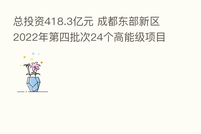 总投资418.3亿元 成都东部新区2022年   四批次24个高能级项目集中开工