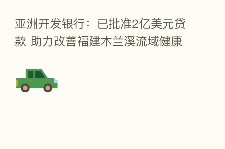 亚洲开发银行：已批准2亿美元贷款 助力改善福建木兰溪流域健康状况