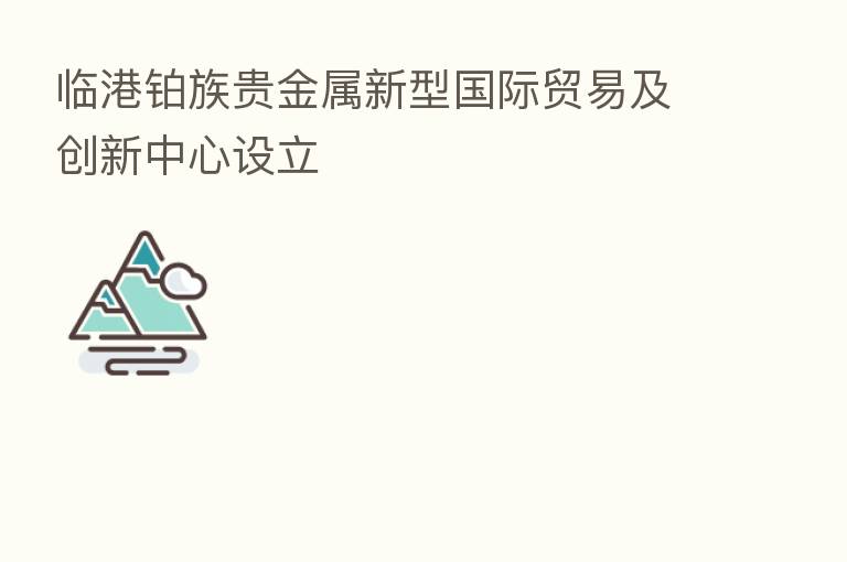 临港铂族贵金属新型国际贸易及创新中心设立