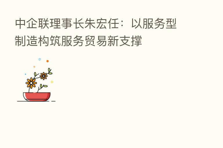 中企联理事长朱宏任:以服务型制造构筑服务贸易新支撑