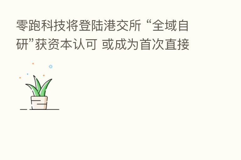 零跑科技将登陆港交所 “全域自研”获资本认可 或成为首次直接在港上市的造车“新势力” 一股