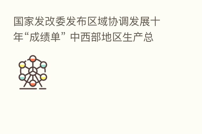 国家发改委发布区域协调发展十年“成绩单” 中西部地区生产总值从22.2万亿元增至49万亿元 年均增速高于全国平均水平