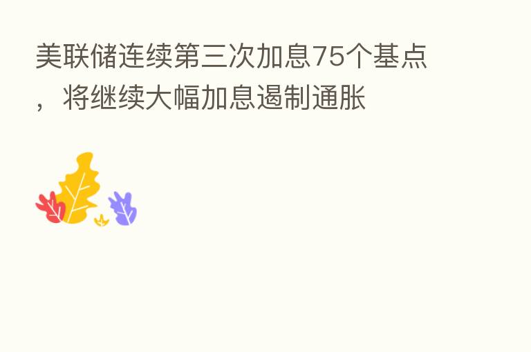 美联储连续 三次加息75个基点,将继续大幅加息遏制通胀