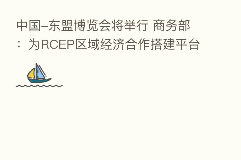 中国-东盟博览会将举行 商务部:为RCEP区域经济合作搭建平台