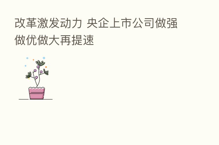 改革激发动力 央企上市公司做强做优做大再提速
