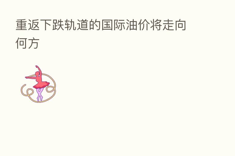 重返下跌轨道的国际油价将走向何方