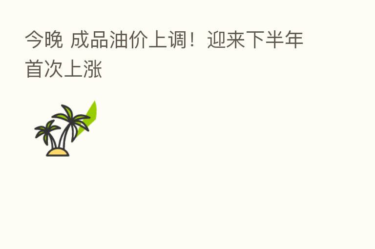 今晚 成品油价上调！迎来下半年首次上涨
