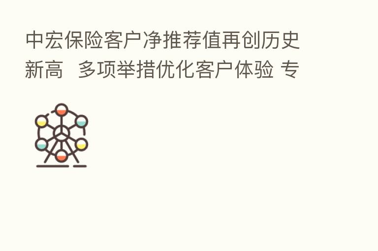 中宏 客户净推荐值再创历史新高 多项举措优化客户体验 专业服务守护“精彩生活”