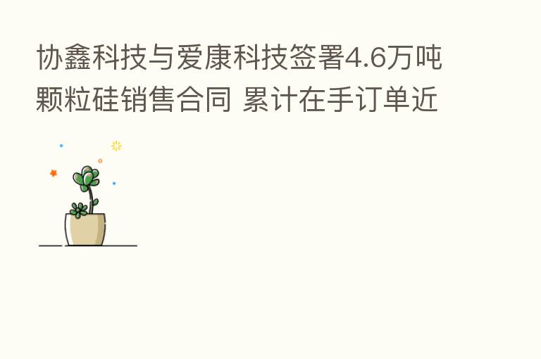 协鑫科技与爱康科技签署4.6万吨颗粒硅销售合同 累计在手订单近80万吨