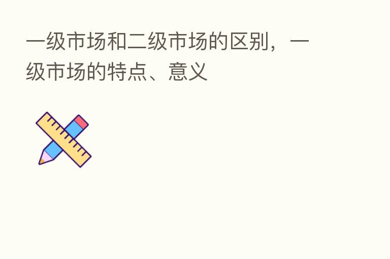 一级市场和二级市场的区别,一级市场的特点、意义