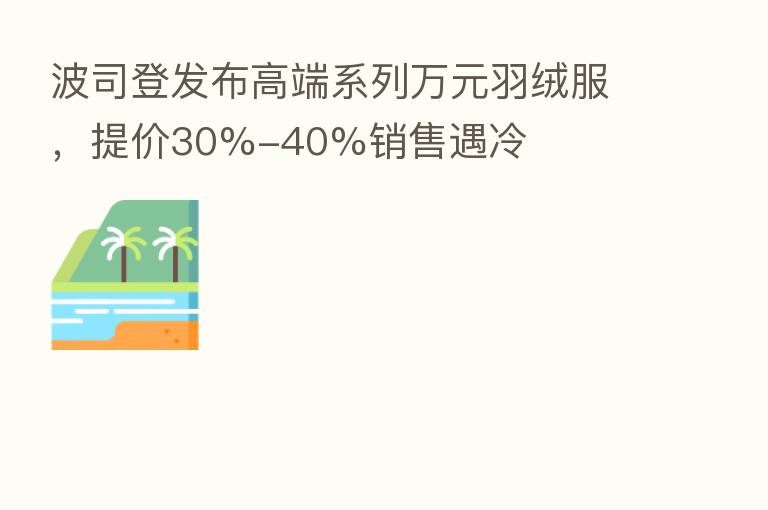 波司登发布高端系列万元羽绒服,提价30%-40%销售遇冷
